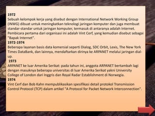1972
Sebuah kelompok kerja yang disebut dengan International Network Working Group
(INWG) dibuat untuk meningkatkan teknologi jaringan komputer dan juga membuat
standar-standar untuk jaringan komputer, termasuk di antaranya adalah Internet.
Pembicara pertama dari organisasi ini adalah Vint Cerf, yang kemudian disebut sebagai
"Bapak Internet".
1972-1974
Beberapa layanan basis data komersial seperti Dialog, SDC Orbit, Lexis, The New York
Times DataBank, dan lainnya, mendaftarkan dirinya ke ARPANET melalui jaringan dial-
up.
1973
ARPANET ke luar Amerika Serikat: pada tahun ini, anggota ARPANET bertambah lagi
dengan masuknya beberapa universitas di luar Amerika Serikat yakni University
College of London dari Inggris dan Royal Radar Establishment di Norwegia.
1974
Vint Cerf dan Bob Kahn mempublikasikan spesifikasi detail protokol Transmission
Control Protocol (TCP) dalam artikel "A Protocol for Packet Network Interconnection".
 