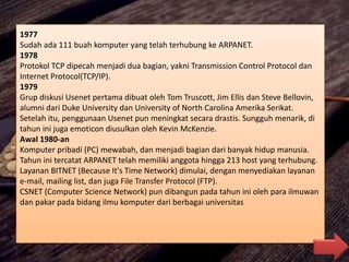 1977
Sudah ada 111 buah komputer yang telah terhubung ke ARPANET.
1978
Protokol TCP dipecah menjadi dua bagian, yakni Transmission Control Protocol dan
Internet Protocol(TCP/IP).
1979
Grup diskusi Usenet pertama dibuat oleh Tom Truscott, Jim Ellis dan Steve Bellovin,
alumni dari Duke University dan University of North Carolina Amerika Serikat.
Setelah itu, penggunaan Usenet pun meningkat secara drastis. Sungguh menarik, di
tahun ini juga emoticon diusulkan oleh Kevin McKenzie.
Awal 1980-an
Komputer pribadi (PC) mewabah, dan menjadi bagian dari banyak hidup manusia.
Tahun ini tercatat ARPANET telah memiliki anggota hingga 213 host yang terhubung.
Layanan BITNET (Because It's Time Network) dimulai, dengan menyediakan layanan
e-mail, mailing list, dan juga File Transfer Protocol (FTP).
CSNET (Computer Science Network) pun dibangun pada tahun ini oleh para ilmuwan
dan pakar pada bidang ilmu komputer dari berbagai universitas
 