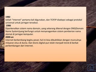 1982
Istilah "Internet" pertama kali digunakan, dan TCP/IP diadopsi sebagai protokol
universal untuk jaringan tersebut.
1986
Diperkenalkan sistem nama domain, yang sekarang dikenal dengan DNS(Domain
Name System)yang berfungsi untuk menyeragamkan sistem pemberian nama
alamat di jaringan komputer.
2000-an
Internet berkembang begitu pesat, hal ini bisa dibuktikkan dengan munculnya
milyaran situs di dunia. Dan bisnis digital pun telah menjadi trend di berkat
perkembangan dari internet.
 