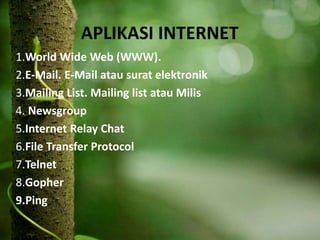 APLIKASI INTERNET
1.World Wide Web (WWW).
2.E-Mail. E-Mail atau surat elektronik
3.Mailing List. Mailing list atau Milis
4. Newsgroup
5.Internet Relay Chat
6.File Transfer Protocol
7.Telnet
8.Gopher
9.Ping
 