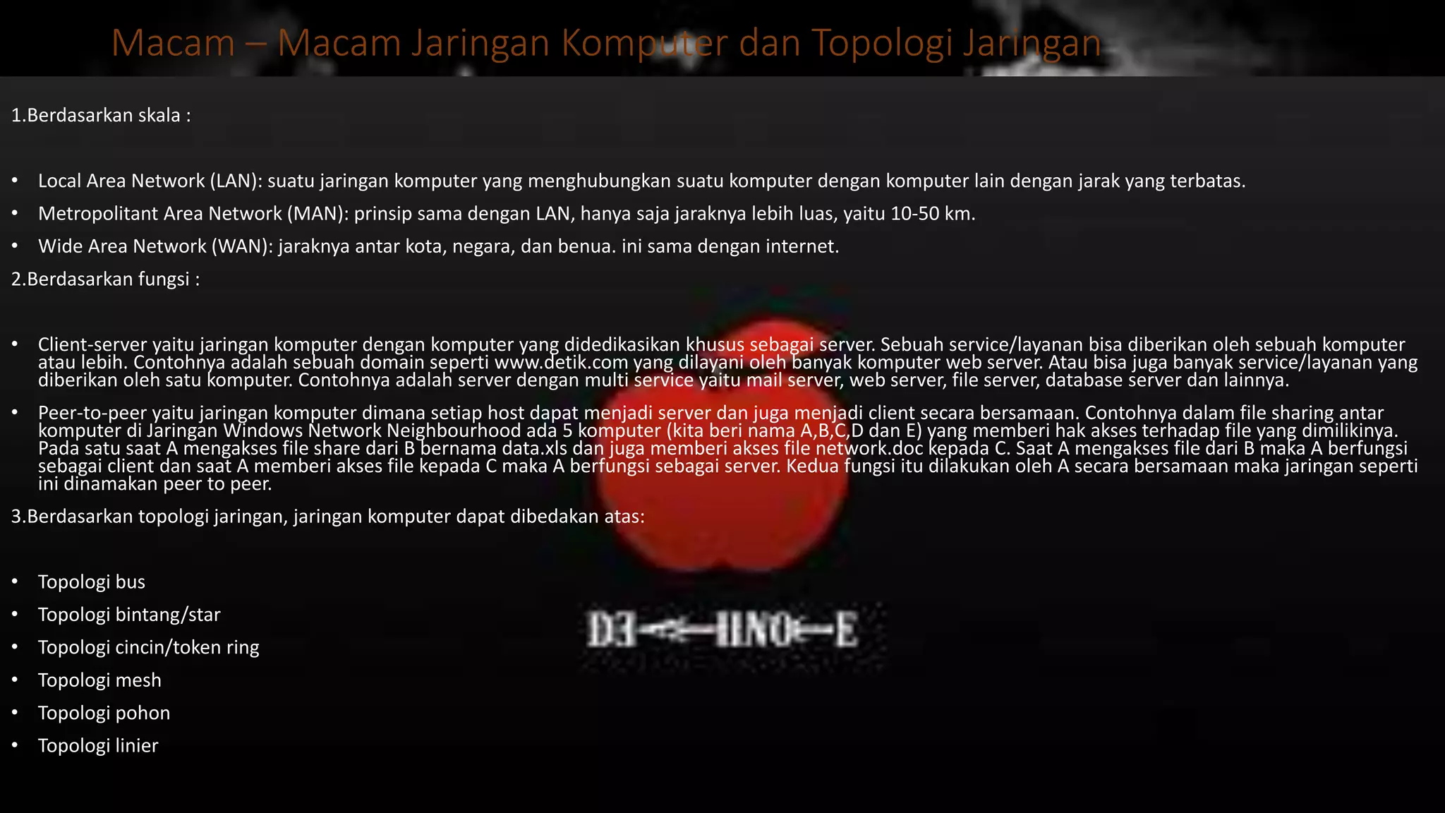 Macam – Macam Jaringan Komputer dan Topologi Jaringan
1.Berdasarkan skala :
• Local Area Network (LAN): suatu jaringan komputer yang menghubungkan suatu komputer dengan komputer lain dengan jarak yang terbatas.
• Metropolitant Area Network (MAN): prinsip sama dengan LAN, hanya saja jaraknya lebih luas, yaitu 10-50 km.
• Wide Area Network (WAN): jaraknya antar kota, negara, dan benua. ini sama dengan internet.
2.Berdasarkan fungsi :
• Client-server yaitu jaringan komputer dengan komputer yang didedikasikan khusus sebagai server. Sebuah service/layanan bisa diberikan oleh sebuah komputer
atau lebih. Contohnya adalah sebuah domain seperti www.detik.com yang dilayani oleh banyak komputer web server. Atau bisa juga banyak service/layanan yang
diberikan oleh satu komputer. Contohnya adalah server dengan multi service yaitu mail server, web server, file server, database server dan lainnya.
• Peer-to-peer yaitu jaringan komputer dimana setiap host dapat menjadi server dan juga menjadi client secara bersamaan. Contohnya dalam file sharing antar
komputer di Jaringan Windows Network Neighbourhood ada 5 komputer (kita beri nama A,B,C,D dan E) yang memberi hak akses terhadap file yang dimilikinya.
Pada satu saat A mengakses file share dari B bernama data.xls dan juga memberi akses file network.doc kepada C. Saat A mengakses file dari B maka A berfungsi
sebagai client dan saat A memberi akses file kepada C maka A berfungsi sebagai server. Kedua fungsi itu dilakukan oleh A secara bersamaan maka jaringan seperti
ini dinamakan peer to peer.
3.Berdasarkan topologi jaringan, jaringan komputer dapat dibedakan atas:
• Topologi bus
• Topologi bintang/star
• Topologi cincin/token ring
• Topologi mesh
• Topologi pohon
• Topologi linier
 