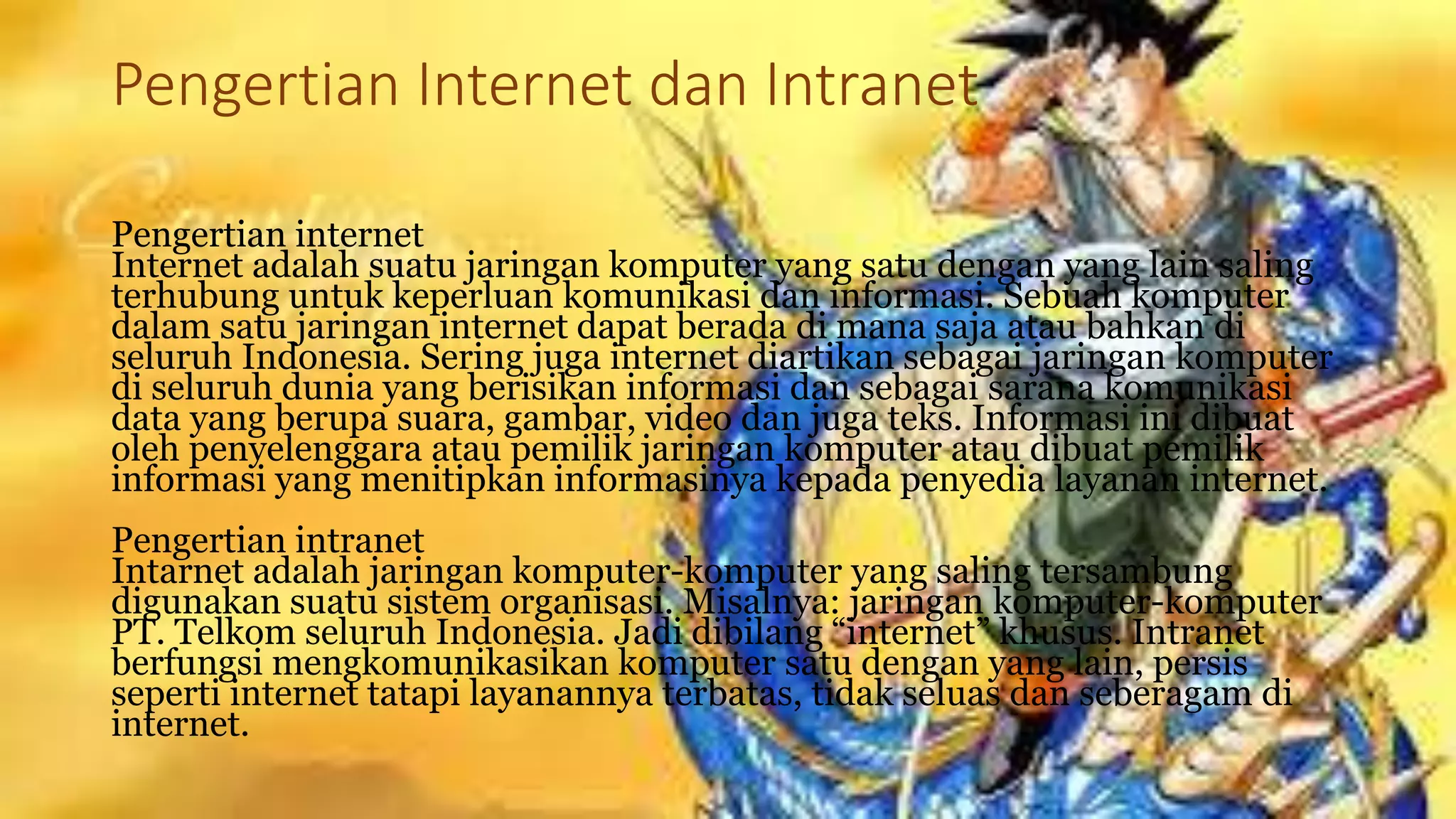 Pengertian Internet dan Intranet
Pengertian internet
Internet adalah suatu jaringan komputer yang satu dengan yang lain saling
terhubung untuk keperluan komunikasi dan informasi. Sebuah komputer
dalam satu jaringan internet dapat berada di mana saja atau bahkan di
seluruh Indonesia. Sering juga internet diartikan sebagai jaringan komputer
di seluruh dunia yang berisikan informasi dan sebagai sarana komunikasi
data yang berupa suara, gambar, video dan juga teks. Informasi ini dibuat
oleh penyelenggara atau pemilik jaringan komputer atau dibuat pemilik
informasi yang menitipkan informasinya kepada penyedia layanan internet.
Pengertian intranet
Intarnet adalah jaringan komputer-komputer yang saling tersambung
digunakan suatu sistem organisasi. Misalnya: jaringan komputer-komputer
PT. Telkom seluruh Indonesia. Jadi dibilang “internet” khusus. Intranet
berfungsi mengkomunikasikan komputer satu dengan yang lain, persis
seperti internet tatapi layanannya terbatas, tidak seluas dan seberagam di
internet.
 