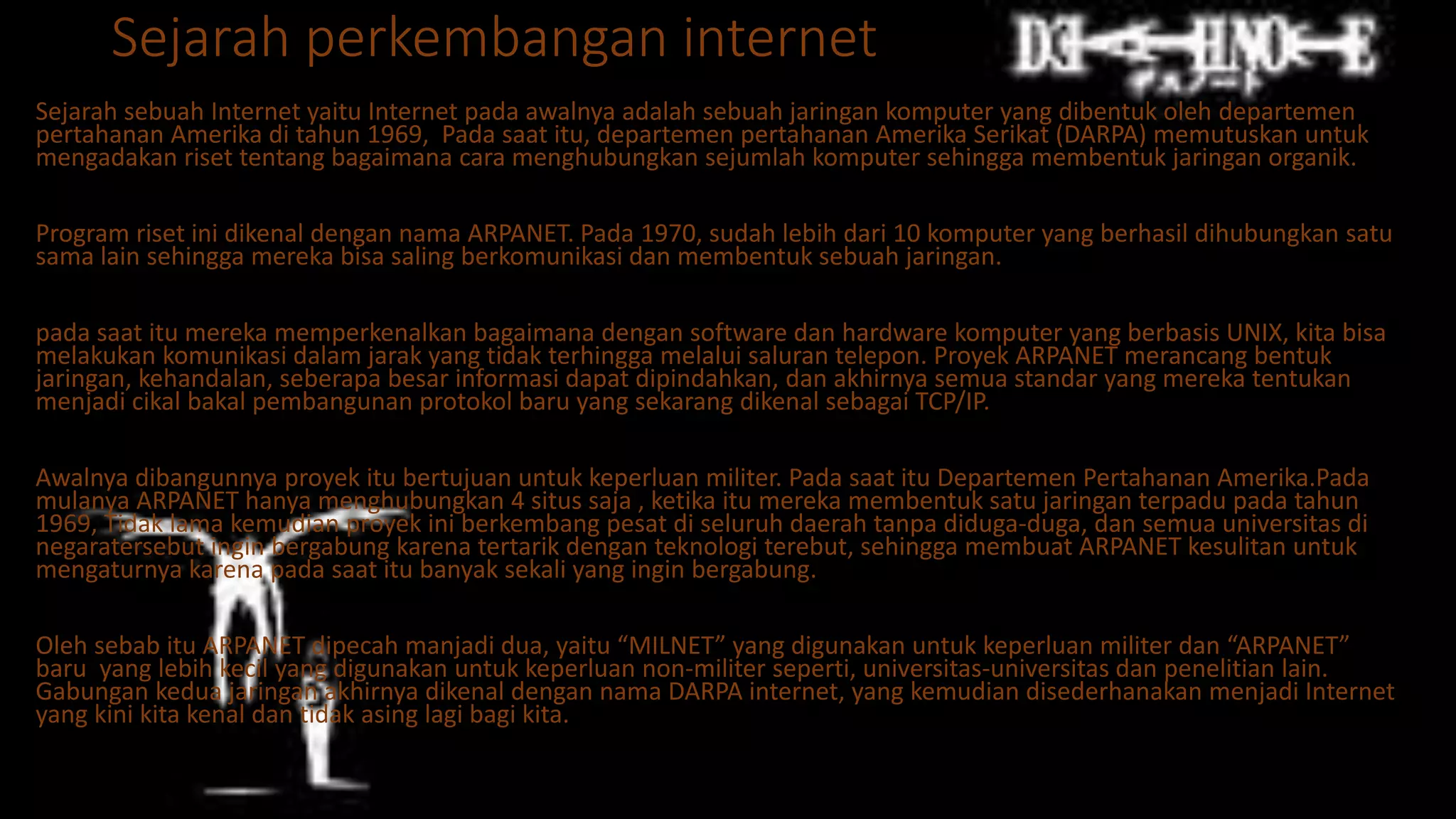 Sejarah perkembangan internet
Sejarah sebuah Internet yaitu Internet pada awalnya adalah sebuah jaringan komputer yang dibentuk oleh departemen
pertahanan Amerika di tahun 1969, Pada saat itu, departemen pertahanan Amerika Serikat (DARPA) memutuskan untuk
mengadakan riset tentang bagaimana cara menghubungkan sejumlah komputer sehingga membentuk jaringan organik.
Program riset ini dikenal dengan nama ARPANET. Pada 1970, sudah lebih dari 10 komputer yang berhasil dihubungkan satu
sama lain sehingga mereka bisa saling berkomunikasi dan membentuk sebuah jaringan.
pada saat itu mereka memperkenalkan bagaimana dengan software dan hardware komputer yang berbasis UNIX, kita bisa
melakukan komunikasi dalam jarak yang tidak terhingga melalui saluran telepon. Proyek ARPANET merancang bentuk
jaringan, kehandalan, seberapa besar informasi dapat dipindahkan, dan akhirnya semua standar yang mereka tentukan
menjadi cikal bakal pembangunan protokol baru yang sekarang dikenal sebagai TCP/IP.
Awalnya dibangunnya proyek itu bertujuan untuk keperluan militer. Pada saat itu Departemen Pertahanan Amerika.Pada
mulanya ARPANET hanya menghubungkan 4 situs saja , ketika itu mereka membentuk satu jaringan terpadu pada tahun
1969, Tidak lama kemudian proyek ini berkembang pesat di seluruh daerah tanpa diduga-duga, dan semua universitas di
negaratersebut ingin bergabung karena tertarik dengan teknologi terebut, sehingga membuat ARPANET kesulitan untuk
mengaturnya karena pada saat itu banyak sekali yang ingin bergabung.
Oleh sebab itu ARPANET dipecah manjadi dua, yaitu “MILNET” yang digunakan untuk keperluan militer dan “ARPANET”
baru yang lebih kecil yang digunakan untuk keperluan non-militer seperti, universitas-universitas dan penelitian lain.
Gabungan kedua jaringan akhirnya dikenal dengan nama DARPA internet, yang kemudian disederhanakan menjadi Internet
yang kini kita kenal dan tidak asing lagi bagi kita.
 