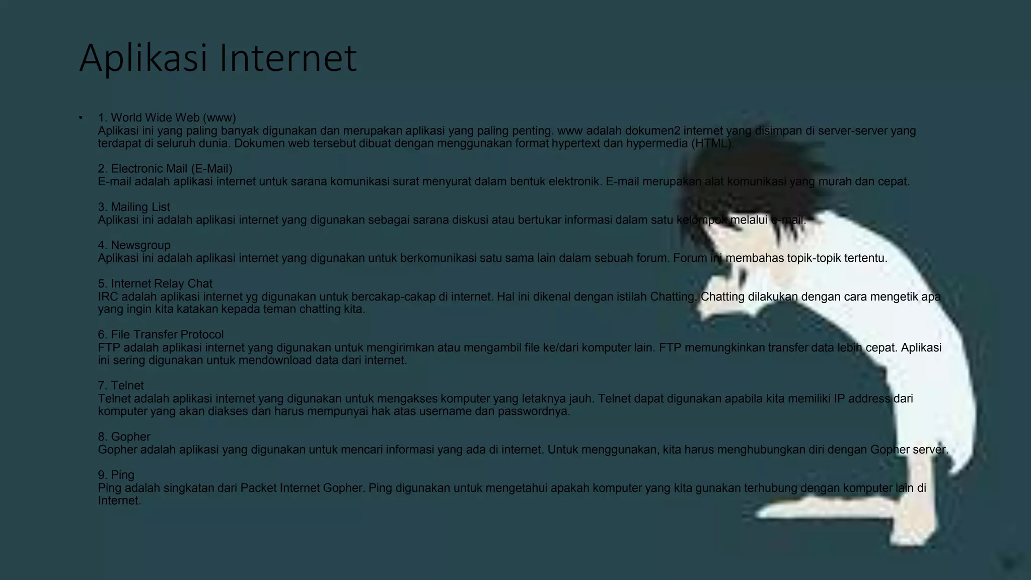 Aplikasi Internet
• 1. World Wide Web (www)
Aplikasi ini yang paling banyak digunakan dan merupakan aplikasi yang paling penting. www adalah dokumen2 internet yang disimpan di server-server yang
terdapat di seluruh dunia. Dokumen web tersebut dibuat dengan menggunakan format hypertext dan hypermedia (HTML).
2. Electronic Mail (E-Mail)
E-mail adalah aplikasi internet untuk sarana komunikasi surat menyurat dalam bentuk elektronik. E-mail merupakan alat komunikasi yang murah dan cepat.
3. Mailing List
Aplikasi ini adalah aplikasi internet yang digunakan sebagai sarana diskusi atau bertukar informasi dalam satu kelompok melalui e-mail.
4. Newsgroup
Aplikasi ini adalah aplikasi internet yang digunakan untuk berkomunikasi satu sama lain dalam sebuah forum. Forum ini membahas topik-topik tertentu.
5. Internet Relay Chat
IRC adalah aplikasi internet yg digunakan untuk bercakap-cakap di internet. Hal ini dikenal dengan istilah Chatting. Chatting dilakukan dengan cara mengetik apa
yang ingin kita katakan kepada teman chatting kita.
6. File Transfer Protocol
FTP adalah aplikasi internet yang digunakan untuk mengirimkan atau mengambil file ke/dari komputer lain. FTP memungkinkan transfer data lebih cepat. Aplikasi
ini sering digunakan untuk mendownload data dari internet.
7. Telnet
Telnet adalah aplikasi internet yang digunakan untuk mengakses komputer yang letaknya jauh. Telnet dapat digunakan apabila kita memiliki IP address dari
komputer yang akan diakses dan harus mempunyai hak atas username dan passwordnya.
8. Gopher
Gopher adalah aplikasi yang digunakan untuk mencari informasi yang ada di internet. Untuk menggunakan, kita harus menghubungkan diri dengan Gopher server.
9. Ping
Ping adalah singkatan dari Packet Internet Gopher. Ping digunakan untuk mengetahui apakah komputer yang kita gunakan terhubung dengan komputer lain di
Internet.
 