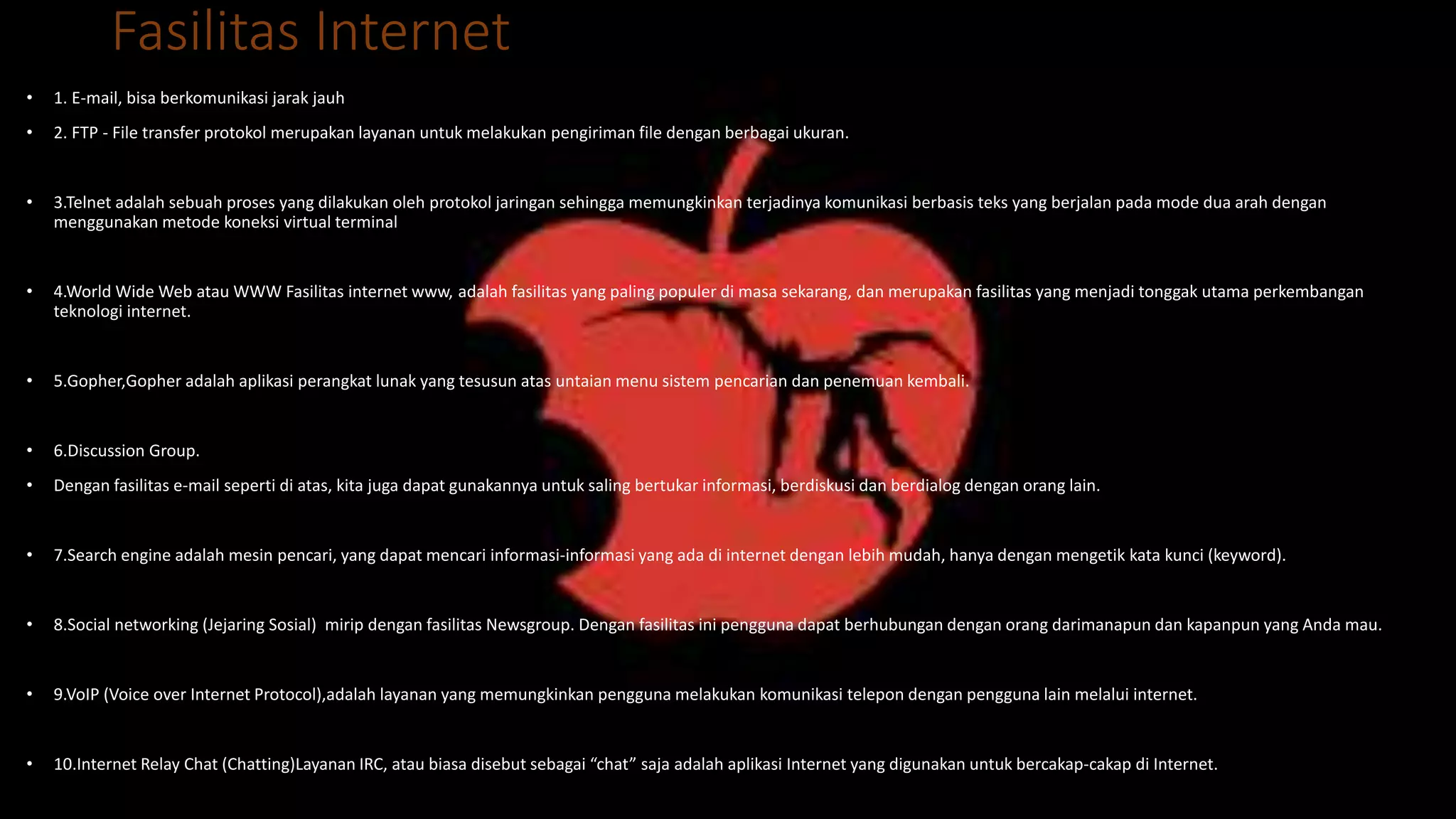 Fasilitas Internet
• 1. E-mail, bisa berkomunikasi jarak jauh
• 2. FTP - File transfer protokol merupakan layanan untuk melakukan pengiriman file dengan berbagai ukuran.
• 3.Telnet adalah sebuah proses yang dilakukan oleh protokol jaringan sehingga memungkinkan terjadinya komunikasi berbasis teks yang berjalan pada mode dua arah dengan
menggunakan metode koneksi virtual terminal
• 4.World Wide Web atau WWW Fasilitas internet www, adalah fasilitas yang paling populer di masa sekarang, dan merupakan fasilitas yang menjadi tonggak utama perkembangan
teknologi internet.
• 5.Gopher,Gopher adalah aplikasi perangkat lunak yang tesusun atas untaian menu sistem pencarian dan penemuan kembali.
• 6.Discussion Group.
• Dengan fasilitas e-mail seperti di atas, kita juga dapat gunakannya untuk saling bertukar informasi, berdiskusi dan berdialog dengan orang lain.
• 7.Search engine adalah mesin pencari, yang dapat mencari informasi-informasi yang ada di internet dengan lebih mudah, hanya dengan mengetik kata kunci (keyword).
• 8.Social networking (Jejaring Sosial) mirip dengan fasilitas Newsgroup. Dengan fasilitas ini pengguna dapat berhubungan dengan orang darimanapun dan kapanpun yang Anda mau.
• 9.VoIP (Voice over Internet Protocol),adalah layanan yang memungkinkan pengguna melakukan komunikasi telepon dengan pengguna lain melalui internet.
• 10.Internet Relay Chat (Chatting)Layanan IRC, atau biasa disebut sebagai “chat” saja adalah aplikasi Internet yang digunakan untuk bercakap-cakap di Internet.
 