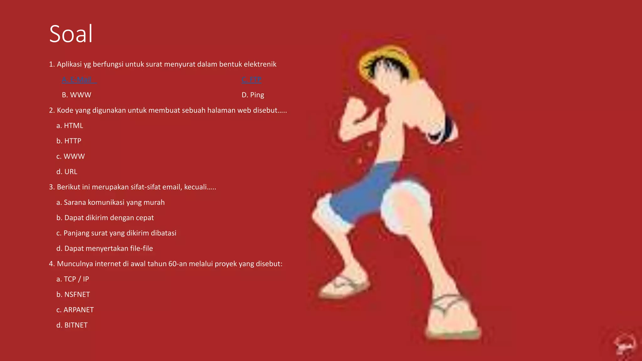 Soal
1. Aplikasi yg berfungsi untuk surat menyurat dalam bentuk elektrenik
A. E-Mail C. FTP
B. WWW D. Ping
2. Kode yang digunakan untuk membuat sebuah halaman web disebut…..
a. HTML
b. HTTP
c. WWW
d. URL
3. Berikut ini merupakan sifat-sifat email, kecuali…..
a. Sarana komunikasi yang murah
b. Dapat dikirim dengan cepat
c. Panjang surat yang dikirim dibatasi
d. Dapat menyertakan file-file
4. Munculnya internet di awal tahun 60-an melalui proyek yang disebut:
a. TCP / IP
b. NSFNET
c. ARPANET
d. BITNET
 