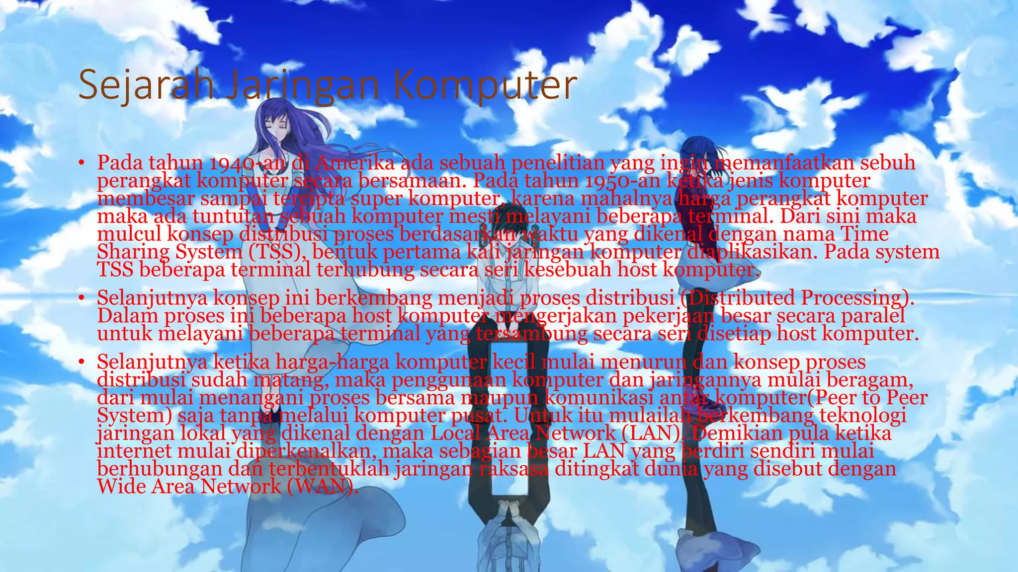 Sejarah Jaringan Komputer
• Pada tahun 1940-an di Amerika ada sebuah penelitian yang ingin memanfaatkan sebuh
perangkat komputer secara bersamaan. Pada tahun 1950-an ketika jenis komputer
membesar sampai tercipta super komputer, karena mahalnya harga perangkat komputer
maka ada tuntutan sebuah komputer mesti melayani beberapa terminal. Dari sini maka
mulcul konsep distribusi proses berdasarkan waktu yang dikenal dengan nama Time
Sharing System (TSS), bentuk pertama kali jaringan komputer diaplikasikan. Pada system
TSS beberapa terminal terhubung secara seri kesebuah host komputer.
• Selanjutnya konsep ini berkembang menjadi proses distribusi (Distributed Processing).
Dalam proses ini beberapa host komputer mengerjakan pekerjaan besar secara paralel
untuk melayani beberapa terminal yang tersambung secara seri disetiap host komputer.
• Selanjutnya ketika harga-harga komputer kecil mulai menurun dan konsep proses
distribusi sudah matang, maka penggunaan komputer dan jaringannya mulai beragam,
dari mulai menangani proses bersama maupun komunikasi antar komputer(Peer to Peer
System) saja tanpa melalui komputer pusat. Untuk itu mulailah berkembang teknologi
jaringan lokal yang dikenal dengan Local Area Network (LAN). Demikian pula ketika
internet mulai diperkenalkan, maka sebagian besar LAN yang berdiri sendiri mulai
berhubungan dan terbentuklah jaringan raksasa ditingkat dunia yang disebut dengan
Wide Area Network (WAN).
 