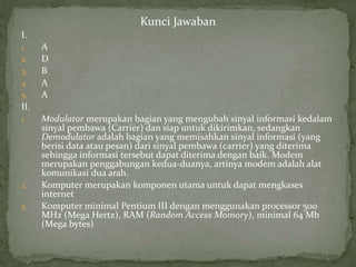 Kunci Jawaban 
I. 
1. A 
2. D 
3. B 
4. A 
5. A 
II. 
1. Modulator merupakan bagian yang mengubah sinyal informasi kedalam 
sinyal pembawa (Carrier) dan siap untuk dikirimkan, sedangkan 
Demodulator adalah bagian yang memisahkan sinyal informasi (yang 
berisi data atau pesan) dari sinyal pembawa (carrier) yang diterima 
sehingga informasi tersebut dapat diterima dengan baik. Modem 
merupakan penggabungan kedua-duanya, artinya modem adalah alat 
komunikasi dua arah. 
2. Komputer merupakan komponen utama untuk dapat mengkases 
internet 
3. Komputer minimal Pentium III dengan menggunakan processor 500 
MHz (Mega Hertz), RAM (Random Access Momory), minimal 64 Mb 
(Mega bytes) 
 