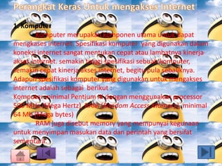 1. Komputer 
Komputer merupakan komponen utama untuk dapat 
mengkases internet. Spesifikasi komputer yang digunakan dalam 
koneksi internet sangat mentukan cepat atau lambatnya kinerja 
akses internet. semakin tinggi spesifikasi sebuah komputer, 
semakin cepat kinerja akses internet, begitu pula sebaliknya. 
Adapun spesifikasi komputer yang digunakan untuk mengakses 
internet adalah sebagai berikut : 
Komputer minimal Pentium III dengan menggunakan processor 
500 MHz (Mega Hertz), RAM (Random Access Momory), minimal 
64 Mb (Mega bytes) 
RAM juga disebut memory yang mempunyai kegunaan 
untuk menyimpan masukan data dan perintah yang bersifat 
sementara. 
 