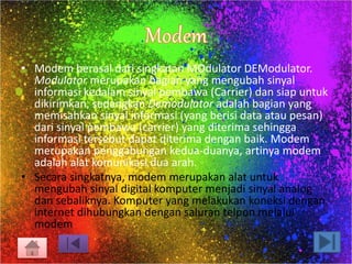 • Modem berasal dari singkatan MOdulator DEModulator. 
Modulator merupakan bagian yang mengubah sinyal 
informasi kedalam sinyal pembawa (Carrier) dan siap untuk 
dikirimkan, sedangkan Demodulator adalah bagian yang 
memisahkan sinyal informasi (yang berisi data atau pesan) 
dari sinyal pembawa (carrier) yang diterima sehingga 
informasi tersebut dapat diterima dengan baik. Modem 
merupakan penggabungan kedua-duanya, artinya modem 
adalah alat komunikasi dua arah. 
• Secara singkatnya, modem merupakan alat untuk 
mengubah sinyal digital komputer menjadi sinyal analog 
dan sebaliknya. Komputer yang melakukan koneksi dengan 
internet dihubungkan dengan saluran telpon melalui 
modem 
 