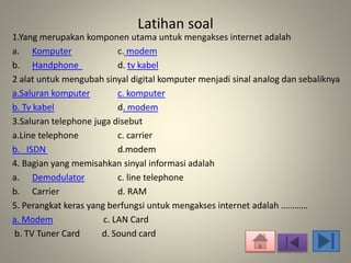 Latihan soal 
1.Yang merupakan komponen utama untuk mengakses internet adalah 
a. Komputer c. modem 
b. Handphone d. tv kabel 
2 alat untuk mengubah sinyal digital komputer menjadi sinal analog dan sebaliknya 
a.Saluran komputer c. komputer 
b. Tv kabel d. modem 
3.Saluran telephone juga disebut 
a.Line telephone c. carrier 
b. ISDN d.modem 
4. Bagian yang memisahkan sinyal informasi adalah 
a. Demodulator c. line telephone 
b. Carrier d. RAM 
5. Perangkat keras yang berfungsi untuk mengakses internet adalah ………… 
a. Modem c. LAN Card 
b. TV Tuner Card d. Sound card 
 