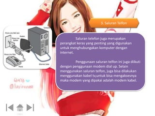 3. Saluran Telfon 
Saluran telefon juga merupakan 
perangkat keras yang penting yang digunakan 
untuk menghubungakan komputer dengan 
internet. 
Penggunaan saluran telfon ini juga diikuti 
dengan penggunaan modem dial up. Selain 
menggunakan saluran telfon, juga bisa dilakukan 
menggunakan kabel tv,untuk bisa mengaksesnya 
maka modem yang dipakai adalah modem kabel. 
 