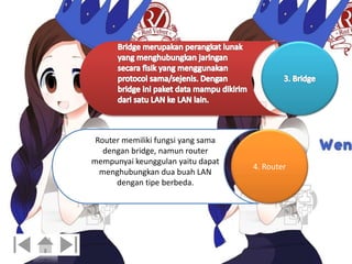 4. Router 
Router memiliki fungsi yang sama 
dengan bridge, namun router 
mempunyai keunggulan yaitu dapat 
menghubungkan dua buah LAN 
dengan tipe berbeda. 
 