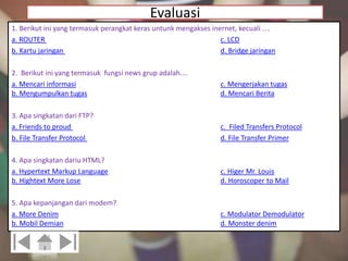 Evaluasi 
1. Berikut ini yang termasuk perangkat keras untunk mengakses inernet, kecuali .... 
a. ROUTER c. LCD 
b. Kartu jaringan d. Bridge jaringan 
2. Berikut ini yang termasuk fungsi news grup adalah.... 
a. Mencari informasi c. Mengerjakan tugas 
b. Mengumpulkan tugas d. Mencari Berita 
3. Apa singkatan dari FTP? 
a. Friends to proud c. Filed Transfers Protocol 
b. File Transfer Protocol d. File Transfer Primer 
4. Apa singkatan dariu HTML? 
a. Hypertext Markup Language c. Higer Mr. Louis 
b. Hightext More Lose d. Horoscoper to Mail 
5. Apa kepanjangan dari modem? 
a. More Denim c. Modulator Demodulator 
b. Mobil Demian d. Monster denim 
 