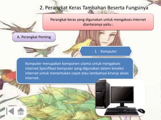 2. Perangkat Keras Tambahan Beserta Fungsinya 
Perangkat keras yang digunakan untuk mengakses internet 
diantaranya yaitu : 
A. Perangkat Penting 
1. Komputer 
Komputer merupakan komponen utama untuk mengakses 
internet.Spesifikasi komputer yang digunakan dalam koneksi 
internet untuk menentukan cepat atau lambatnya kinerja akses 
internet. 
 