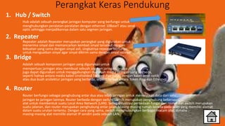 Perangkat Keras Pendukung
1. Hub / Switch
Hub adalah sebuah perangkat jaringan komputer yang berfungsi untuk
menghubungkan peralatan-peralatan dengan ethernet 10BaseT atau serat
optic sehingga menjadikannya dalam satu segmen jaringan.
2. Repeater
Repeater adalah Repeater merupakan perangkat yang digunakan untuk
menerima sinyal dan memancarkan kembali sinyal tersebut dengan
kekuatan yang sama dengan sinyal asli, singkatnya repeater berfungsi
untuk menguatkan sinyal agar sinyal dikirim sama dengan sinyal aslinya.
3. Bridge
Adalah sebuah komponen jaringan yang digunakan untuk
memperluas jaringan atau membuat sebuah segmen jaringan. bridge
juga dapat digunakan untuk menggabungkan dua buah media jaringan yang berbeda,
seperti halnya antara media kabel Unshielded Twisted-Pair (UTP) dengan kabel serat optik
atau dua buah arsitektur jaringan yang berbeda, seperti halnya antara Token Ring dan Ethernet.
4. Router
Router berfungsi sebagai penghubung antar dua atau lebih jaringan untuk meneruskan data dari satu
jaringan ke jaringan lainnya. Router berbeda dengan switch. Switch merupakan penghubung beberapa
alat untuk membentuk suatu Local Area Network (LAN). Sebagai ilustrasi perbedaan fungsi dari router dan switch merupakan
suatu jalanan, dan router merupakan penghubung antar jalan. Masing-masing rumah berada pada jalan yang memiliki alamat
dalam suatu urutan tertentu. Dengan cara yang sama, switch menghubungkan berbagai macam alat, dimana
masing-masing alat memiliki alamat IP sendiri pada sebuah LAN.
 