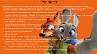 Komputer
Komputer adalah sebuah mesin hitung elektronik yang secara cepat menerima informasi masukan digital dan mengolah informasi
tersebut menurut seperangkat instruksi yang tersimpan dalam komputer tersebut dan menghasilkan keluaran informasi yang dihasilkan
setelah diolah. Daftar perintah tersebut dinamakan program komputer dan unit penyimpanannya adalah memori komputer.
Komputer terdiri dari lima bagian utama yang mempunyai fungsi sendiri-sendiri, yaitu:
• Masukan, menerima informasi yang dikodekan dari operator manusia lewat alat-aloat elektromekanik seperti papan ketik pada suatu
terminal video, atau dari komputer-komputer lain lewat jalur komunikasi digital
• Memori, tempat untuk menyimpan langkah-langkah pengolahan
yang ditentukan oleh program
• Aritmetika dan Logika, mengolah informasi yang diterima dan disimpan dalam memori untuk
dipergunakan kelak melaksanakan operasi yang diinginkan
• Keluaran, mengeluarkan akhir dari hasil-hasil yang diperoleh dikirimkan kembali
• Kontrol, pengkoordinasi seluruh kegiatan
• Struktur Komputer
• Struktur internal komputer terdapat empat struktur utama:
• Central Processing Unit (CPU), berfungsi sebagai pengontrol operasi komputer dan pusat pengolahan fungsi – fungsi komputer.
Kesepakatan, CPU cukup disebut sebagai processor (prosesor) saja.
• Memori Utama, berfungsi sebagai penyimpan data.
• I/O, berfungsi memindahkan data ke lingkungan luar atau perangkat lainnya.
• System Interconnection, merupakan sistem yang menghubungkan CPU, memori utama dan I/O.
 