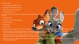 Fungsi Komputer
• Fungsi Operasi Pengolahan Data
• Fungsi Operasi Penyimpanan Data
• Fungsi Operasi Pemindahan Data
• Fungsi Operasi Kontrol
Dari segi perkembangan program aplikasipun sangat menakjubkan. Aplikasi dekstop yang hampir dimiliki semua sistem komputer saat ini
meliputi :
• Pengolahan citra
• Pengenalan voice atau pembicaraan
• Video conference
• Mulitimedia
• Transfer data
Peningkatan kinerja mikroprosesor ini terus berlanjut tidak kenal henti dengan berbagai teknik yang telah dikembangkan, diantaranya :
• Branch Prediction, teknik dimana prosesor memungkinkan mengamati terlebih dahulu di dalam software dan melakukan
prediksi percabangan atau kelompok instruksi yang akan dieksekusi berikutnya.
• Data Flow Analysis, prosesor akan menganalisa instruksi – instruksi yang tidak tergantung pada hasil atau data
lainnya untuk membuat penjadwalan yang optimum dalam eksekusi.
• Speculative Execution, dengan modal prediksi cabang dan analisis data, maka prosesor dapat melakukan eksekusi spekulatif terlebih
dahulu sebelum waktunya.
 