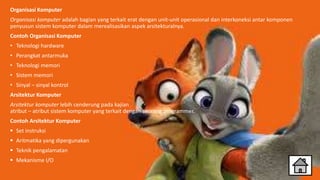 Organisasi Komputer
Organisasi komputer adalah bagian yang terkait erat dengan unit-unit operasional dan interkoneksi antar komponen
penyusun sistem komputer dalam merealisasikan aspek arsitekturalnya.
Contoh Organisasi Komputer
• Teknologi hardware
• Perangkat antarmuka
• Teknologi memori
• Sistem memori
• Sinyal – sinyal kontrol
Arsitektur Komputer
Arsitektur komputer lebih cenderung pada kajian
atribut – atribut sistem komputer yang terkait dengan seorang programmer.
Contoh Arsitektur Komputer
 Set instruksi
 Aritmatika yang dipergunakan
 Teknik pengalamatan
 Mekanisme I/O
 