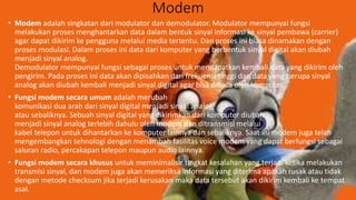 Modem
• Modem adalah singkatan dari modulator dan demodulator. Modulator mempunyai fungsi
melakukan proses menghantarkan data dalam bentuk sinyal informasi ke sinyal pembawa (carrier)
agar dapat dikirim ke pengguna melalui media tertentu. Dan proses ini biasa dinamakan dengan
proses modulasi. Dalam proses ini data dari komputer yang berbentuk sinyal digital akan diubah
menjadi sinyal analog.
Demodulator mempunyai fungsi sebagai proses untuk mendapatkan kembali data yang dikirim oleh
pengirim. Pada proses ini data akan dipisahkan dari frekuensi tinggi dan data yang berupa sinyal
analog akan diubah kembali menjadi sinyal digital agar bisa dibaca oleh komputer.
• Fungsi modem secara umum adalah merubah
komunikasi dua arah dari sinyal digital menjadi sinyal analog
atau sebaliknya. Sebuah sinyal digital yang dikirimkan dari komputer diubah
menjadi sinyal analog terlebih dahulu oleh modem dan ditransmisi melalui
kabel telepon untuk dihantarkan ke komputer lainnya dan sebaliknya. Saat ini modem juga telah
mengembangkan tehnologi dengan menambah fasilitas voice modem yang dapat berfungsi sebagai
saluran radio, percakapan telepon maupun audio lainnya.
• Fungsi modem secara khusus untuk meminimalisir tingkat kesalahan yang terjadi ketika melakukan
transmisi sinyal, dan modem juga akan memeriksa informasi yang diterima apakah rusak atau tidak
dengan metode checksum jika terjadi kerusakan maka data tersebut akan dikirim kembali ke tempat
asal.
 