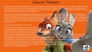 Saluran Telepon
• Saluran Telepon merupakan perangkat keras yang harus disediakan dalam rangka akan membangun internet. Selain itu dapat digunakan
pula handphone atau telepon seluler yang menyediakan modem dalam alat tersebut sehingga memungkinkan dihubungkan dengan
kabel data untuk akses internet. Dengan handpone atau saluran kabel dan modem dial up kita dapat melakukan akses internet, misalnya
melalui Telkomnet Instans tanpa harus mendaftar dulu.
• Untuk jaringan internet lainnya penggunaan modem dial up harus melakukan pendaftaran terlebih dahulu ke ISP, misalnya CBN dan
Indoinstans. Menghubungkan komputer ke internet melalui sambungan jaringan handphone. Dapat dihubungkan melalui Bluetooth
maupun usb cable data. Saat online jalur telepon juga tidak terganggu. Bisa menggunakan jaringan GSM maupun CDMA. GSM dapat lebih
cepat dengan teknologi 3G atau bahkan teknologi terbaru high speed 3,5G. Sedangkan CDMA menggunakan teknologi CDMA 2000 1x
hampir setara dengan 3G. Perhitungan biaya hampir sama semua yaitu menggunakan sistem perhitungan per kilobyte. Kecepatan mulai
dari 64kb - 2mb
• Fungsi Saluran Telepon dalam akses internet
• Jaringan telepon pada dasarnya dapat dibagi menjadi dua bagian,
yaitu jaringan tetap dan jaringan bergerak. Jaringan tetap dapat dinikmati melalui telepon rumah atau
kantor yang biasanya menggunakan kabel. Jaringan tetap di Indonesia meliputi jaringan telepon lokal,
SLI, SLJJ, dan tertutup. Sedangkan jaringan bergerak meliputi satelit, telepon seluler, dan radio trunking.
Kedua jaringan ini yang dipergunakan di seluruh dunia untuk membantu proses komunikasi. Ada jaringan, tentu ada juga alat yang
dipergunakan untuk berkomunikasi, salah satunya adalah telepon. Telepon merupakan salah satu alat komunikasi yang mampu menerima
dan mengirimkan suara melalui arus listrik yang diberikan oleh central office. Central office sendiri merupakan pusat layanan komunikasi
yang membentuk suatu jaringan telepon sehingga memungkinkan adanya proses komunikasi menggunakan telepon.
Fungsi saluran telepon pada koneksi internet itu sangat penting, karena bisa jadi tanpa adanya saluran telepon
(bagi modem telepon :Speedy) koneksi internet pengguna tidak dapat berkerja. Saluran telepon berfungsi
sangat vital dalam kelangsungan koneksi internet, karena saluran telepon dapat dikatakan sebagai perantara
jaringan internet dengan suatu komputer.
 