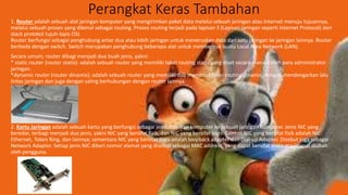 Perangkat Keras Tambahan
1. Router adalah sebuah alat jaringan komputer yang mengirimkan paket data melalui sebuah jaringan atau Internet menuju tujuannya,
melalui sebuah proses yang dikenal sebagai routing. Proses routing terjadi pada lapisan 3 (Lapisan jaringan seperti Internet Protocol) dari
stack protokol tujuh-lapis OSI.
Router berfungsi sebagai penghubung antar dua atau lebih jaringan untuk meneruskan data dari satu jaringan ke jaringan lainnya. Router
berbeda dengan switch. Switch merupakan penghubung beberapa alat untuk membentuk suatu Local Area Network (LAN).
Secara umum, router dibagi menjadi dua buah jenis, yakni:
* static router (router statis): adalah sebuah router yang memiliki tabel routing statis yang diset secara manual oleh para administrator
jaringan.
*dynamic router (router dinamis): adalah sebuah router yang memiliki dab membuat tabel routing dinamis, dengan mendengarkan lalu
lintas jaringan dan juga dengan saling berhubungan dengan router lainnya.
2. Kartu Jaringan adalah sebuah kartu yang berfungsi sebagai jembatan dari komputer ke sebuah jaringan komputer. Jenis NIC yang
beredar, terbagi menjadi dua jenis, yakni NIC yang bersifat fisik, dan NIC yang bersifat logis. Contoh NIC yang bersifat fisik adalah NIC
Ethernet, Token Ring, dan lainnya; sementara NIC yang bersifat logis adalah loopback adapter dan Dial-up Adapter. Disebut juga sebagai
Network Adapter. Setiap jenis NIC diberi nomor alamat yang disebut sebagai MAC address, yang dapat bersifat statis atau dapat diubah
oleh pengguna.
 