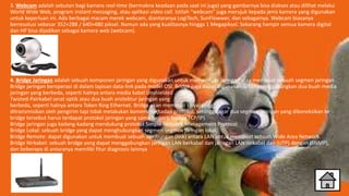 3. Webcam adalah sebutan bagi kamera real-time (bermakna keadaan pada saat ini juga) yang gambarnya bisa diakses atau dilihat melalui
World Wide Web, program instant messaging, atau aplikasi video call. Istilah “webcam” juga merujuk kepada jenis kamera yang digunakan
untuk keperluan ini. Ada berbagai macam merek webcam, diantaranya LogiTech, SunFlowwer, dan sebagainya. Webcam biasanya
berresolusi sebesar 352×288 / 640×480 piksel. Namun ada yang kualitasnya hingga 1 Megapiksel. Sekarang hampir semua kamera digital
dan HP bisa dijadikan sebagai kamera web (webcam).
4. Bridge Jaringan adalah sebuah komponen jaringan yang digunakan untuk memperluas jaringan atau membuat sebuah segmen jaringan .
Bridge jaringan beroperasi di dalam lapisan data-link pada model OSI. Bridge juga dapat digunakan untuk menggabungkan dua buah media
jaringan yang berbeda, seperti halnya antara media kabel Unshielded
Twisted-Pairkabel serat optik atau dua buah arsitektur jaringan yang
berbeda, seperti halnya antara Token Ring Ethernet. Bridge akan membuat sinyal yang
ditransmisikan oleh pengirim tapi tidak melakukan konversi terhadap protokol, sehingga agar dua segmen jaringan yang dikoneksikan ke
bridge tersebut harus terdapat protokol jaringan yang sama (seperti halnya TCP/IP).
Bridge jaringan juga kadang-kadang mendukung protokol Simple Network Management Protocol
Bridge Lokal: sebuah bridge yang dapat menghubungkan segmen-segmen jaringan lokal.
Bridge Remote: dapat digunakan untuk membuat sebuah sambungan (link) antara LAN untuk membuat sebuah Wide Area Network.
Bridge Nirkabel: sebuah bridge yang dapat menggabungkan jaringan LAN berkabel dan jaringan LAN nirkabel dan (UTP) dengan (SNMP),
dan beberapa di antaranya memiliki fitur diagnosis lainnya
 