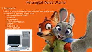Perangkat Keras Utama
1. Komputer
Spesifikasi minimal untuk PC (Personal Computer) atau laptop agar bisa
diguakan untuk mengakses internet adalah :
- Processor Pentium III 500 Mhz
- Ram 64 MB
- VGA Card 4 MB
- Sound Card dan Speaker
- CD ROM
- Harddisk 10 GB
- Monitor CRT SVGA
 
