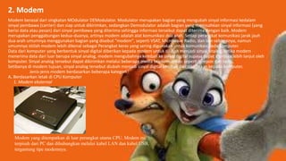 2. Modem
Modem berasal dari singkatan MOdulator DEModulator. Modulator merupakan bagian yang mengubah sinyal informasi kedalam
sinyal pembawa (carrier) dan siap untuk dikirimkan, sedangkan Demodulator adalah bagian yang memisahkan sinyal informasi (yang
berisi data atau pesan) dari sinyal pembawa yang diterima sehingga informasi tersebut dapat diterima dengan baik. Modem
merupakan penggabungan kedua-duanya, artinya modem adalah alat komunikasi dua arah. Setiap perangkat komunikasi jarak jauh
dua-arah umumnya menggunakan bagian yang disebut "modem", seperti VSAT, Microwave Radio, dan lain sebagainya, namun
umumnya istilah modem lebih dikenal sebagai Perangkat keras yang sering digunakan untuk komunikasi pada komputer.
Data dari komputer yang berbentuk sinyal digital diberikan kepada modem untuk diubah menjadi sinyal analog, ketika modem
menerima data dari luar berupa sinyal analog, modem mengubahnya kembali ke sinyal digital supaya dapat diproses lebih lanjut oleh
komputer. Sinyal analog tersebut dapat dikirimkan melalui beberapa media telekomunikasi seperti telepon dan radio.
Setibanya di modem tujuan, sinyal analog tersebut diubah menjadi sinyal digital kembali dan dikirimkan kepada komputer.
Jenis-jenis modem berdasarkan beberapa kategori :
A. Berdasarkan letak di CPU Komputer
1. Modem eksternal
Modem yang ditempatkan di luar perangkat utama CPU. Modem ini
terpisah dari PC dan dihubungkan melalui kabel LAN dan kabel USB,
tergantung tipe modemnya.
 