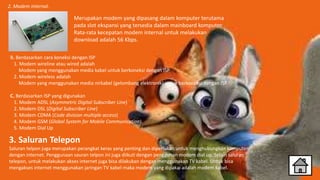 2. Modem internal.
B. Berdasarkan cara koneksi dengan ISP
1. Modem wireline atau wired adalah
Modem yang menggunakan media kabel untuk berkoneksi dengan ISP
2. Modem wireless adalah
Modem yang menggunakan media nirkabel (gelombang elektronik) untuk berkoneksi dengan ISP
C. Berdasarkan ISP yang digunakan
1. Modem ADSL (Asymmetric Digital Subscriber Line)
2. Modem DSL (Digital Subscriber Line)
3. Modem CDMA (Code division multiple access)
4. Modem GSM (Global System for Mobile Communication)
5. Modem Dial Up
Merupakan modem yang dipasang dalam komputer terutama
pada slot ekspansi yang tersedia dalam mainboard komputer.
Rata-rata kecepatan modem internal untuk melakukan
download adalah 56 Kbps.
3. Saluran Telepon
Saluran telpon juga merupakan perangkat keras yang penting dan diperlukan untuk menghubungkan komputer
dengan internet. Penggunaan sauran telpon ini juga diikuti dengan penggunan modem dial up. Selain saluran
telepon, untuk melakukan akses internet juga bisa dilakukan dengan menggunakan TV kabel. Untuk bisa
mengakses internet menggunakan jaringan TV kabel maka modem yang dipakai adalah modem kabel.
 