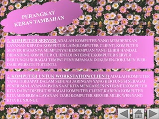1. KOMPUTER SERVER ADALAH KOMPUTER YANG MEMBERIKAN
LAYANAN KEPADA KOMPUTER LAIN(KOMPUTER CLIENT).KOMPUTER
SERVER BIASANYA MEMPUNYAI KEMAMPUAN YANG LEBIH HANDAL
DIBANDING KOMPUTER CLIENT.DI INTERNET,KOMPUTER SERVER
BERFUNGSI SEBAGAI TEMPAT PENYIMPANAN DOKUMEN-DOKUMEN WEB
DARI WEBSITE TERTENTU.
2. KOMPUTER UNTUK WORKSTATION(CLIENT) ADALAH KOMPUTER
YANG TERDAPAT DALAM SEBUAH JARINGAN YANG BERFUNGSI SEBAGAI
PENERIMA LAYANAN.PADA SAAT KITA MENGAKSES INTERNET,KOMPUTER
KITA DAPAT DISEBUT SEBAGAI KOMPUTER CLIENT,KARENA KOMPUTER
KITA MENERIMA LAYANAN DARI KOMPUTER SERVER MILIK WEB YANG
KITA KUNJUNGI.
 
