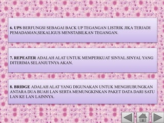 6. UPS BERFUNGSI SEBAGAI BACK UP TEGANGAN LISTRIK JIKA TERJADI
PEMADAMAN,SEKALIGUS MENSTABILKAN TEGANGAN.
7. REPEATER ADALAH ALAT UNTUK MEMPERKUAT SINYAL.SINYAL YANG
DITERIMA SELANJUTNYA AKAN.
8. BRIDGE ADALAH ALAT YANG DIGUNAKAN UNTUK MENGHUBUNGKAN
ANTARA DUA BUAH LAN SERTA MEMUNGKINKAN PAKET DATA DARI SATU
LAN KE LAN LAINNYA.
 