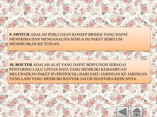 9. SWITCH ADALAH PERLUASAN KONSEP BRIDGE YANG DAPAT
MENERIMA DAN MENGANALISA SEMUA ISI PAKET SEBELUM
MENERUSKAN KE TUJUAN.
10. ROUTER ADALAH ALAT YANG DAPAT BERFUNGSI SEBAGAI
PENYARING LALU LINTAS DATA YANG MEMILIKI KEMAMPUAN
MELEWATKAN PAKET IP (PROTOCOL) DARI SATU JARINGAN KE JARINGAN
YANG LAIN YANG MEMILIKI BANYAK JALUR DIANTARA KEDUANYA.
 