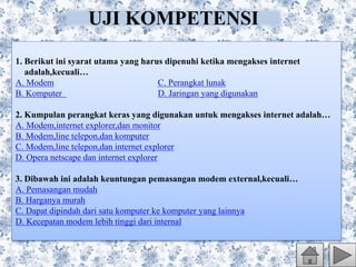 1. Berikut ini syarat utama yang harus dipenuhi ketika mengakses internet
adalah,kecuali…
A. Modem C. Perangkat lunak
B. Komputer D. Jaringan yang digunakan
2. Kumpulan perangkat keras yang digunakan untuk mengakses internet adalah…
A. Modem,internet explorer,dan monitor
B. Modem,line telepon,dan komputer
C. Modem,line telepon,dan internet explorer
D. Opera netscape dan internet explorer
3. Dibawah ini adalah keuntungan pemasangan modem external,kecuali…
A. Pemasangan mudah
B. Harganya murah
C. Dapat dipindah dari satu komputer ke komputer yang lainnya
D. Kecepatan modem lebih tinggi dari internal
UJI KOMPETENSI
 