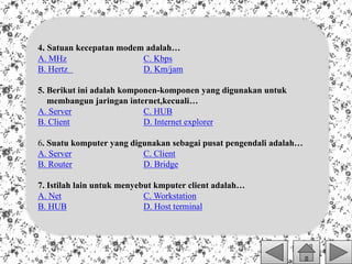 4. Satuan kecepatan modem adalah…
A. MHz C. Kbps
B. Hertz D. Km/jam
5. Berikut ini adalah komponen-komponen yang digunakan untuk
membangun jaringan internet,kecuali…
A. Server C. HUB
B. Client D. Internet explorer
6. Suatu komputer yang digunakan sebagai pusat pengendali adalah…
A. Server C. Client
B. Router D. Bridge
7. Istilah lain untuk menyebut kmputer client adalah…
A. Net C. Workstation
B. HUB D. Host terminal
 