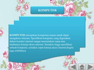 KOMPUTER
KOMPUTER merupakan komponen utama untuk dapat
mengakses internet. Spesifikasi komputer yang digunakan
dalam koneksi internet sangat menentukan cepat atau
lambatnya kinerja akses internet. Semakin tinggi spesifikasi
sebuah komputer, semakin cepat kinerja akses internet,begitu
juga sebaliknya
 