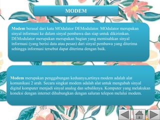 MODEM
Modem berasal dari kata MOdulator DEModulator. MOdulator merupakan
sinyal informasi ke dalam sinyal pembawa dan siap untuk dikirimkan.
DEModulator merupakan merupakan bagian yang memisahkan sinyal
informasi (yang berisi data atau pesan) dari sinyal pembawa yang diterima
sehingga informasi tersebut dapat diterima dengan baik.
Modem merupakan penggabungan keduanya,artinya modem adalah alat
komunikasi 2 arah. Secara singkat modem adalah alat untuk mengubah sinyal
digital komputer menjadi sinyal analog dan sebaliknya. Komputer yang melakukan
koneksi dengan internet dihubungkan dengan saluran telepon melalui modem.
 