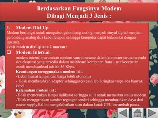 Berdasarkan Fungsinya Modem
Dibagi Menjadi 3 Jenis :
1. Modem Dial Up
Modem berfungsi untuk mengubah gelombang analog menjadi sinyal digital menjadi
gelombang analog dari kabel telepon sehingga komputer dapat terkoneksi dengan
internet.
Jenis modem dial up ada 2 macam :
 Modem Internal
modem internal merupakan modem yang dipasang dalam komputer terutama pada
slot ekspansi yang tersedia dalam mainboard komputer. Rata – rata kecepatan
untuk mendownload adalah 56 Kbps.
Keuntungan menggunakan modem ini :
- Lebih hemat tempat dan harga lebih ekonomis
- Tidak membutuhkan adaptor sehingga terkesan lebih ringkas tanpa ada banyak
kabel.
Kelemahan modem ini :
-Tidak memerlukan lampu indikator sehingga sulit untuk memantau status modem.
-Tidak menggunakan sumber tegangan sendiri sehingga membutuhkan daya dari
power supply.Hal ini mengakibatkan suhu dalam kotak CPU bertambah panas.
 