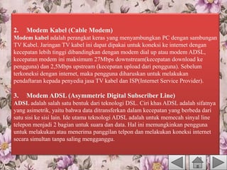 2. Modem Kabel (Cable Modem)
Modem kabel adalah perangkat keras yang menyambungkan PC dengan sambungan
TV Kabel. Jaringan TV kabel ini dapat dipakai untuk koneksi ke internet dengan
kecepatan lebih tinggi dibandingkan dengan modem dial up atau modem ADSL,
kecepatan modem ini maksimum 27Mbps downstream(kecepatan download ke
pengguna) dan 2,5Mbps upstream (kecepatan upload dari pengguna). Sebelum
terkoneksi dengan internet, maka pengguna diharuskan untuk melakukan
pendaftaran kepada penyedia jasa TV kabel dan ISP(Internet Service Provider).
3. Modem ADSL (Asymmetric Digital Subscriber Line)
ADSL adalah salah satu bentuk dari teknologi DSL. Ciri khas ADSL adalah sifatnya
yang asimetrik, yaitu bahwa data ditransferkan dalam kecepatan yang berbeda dari
satu sisi ke sisi lain. Ide utama teknologi ADSL adalah untuk memecah sinyal line
telepon menjadi 2 bagian untuk suara dan data. Hal ini memungkinkan pengguna
untuk melakukan atau menerima panggilan telpon dan melakukan koneksi internet
secara simultan tanpa saling mengganggu.
 