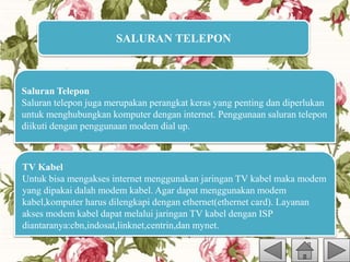 SALURAN TELEPON
Saluran Telepon
Saluran telepon juga merupakan perangkat keras yang penting dan diperlukan
untuk menghubungkan komputer dengan internet. Penggunaan saluran telepon
diikuti dengan penggunaan modem dial up.
TV Kabel
Untuk bisa mengakses internet menggunakan jaringan TV kabel maka modem
yang dipakai dalah modem kabel. Agar dapat menggunakan modem
kabel,komputer harus dilengkapi dengan ethernet(ethernet card). Layanan
akses modem kabel dapat melalui jaringan TV kabel dengan ISP
diantaranya:cbn,indosat,linknet,centrin,dan mynet.
 