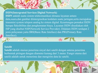 ISDN(Intergrated Services Digital Network)
ISDN adalah suatu sistem telekomunikasi dimana layanan antara
data,suara,dan gambar diintergrasikan kedalam suatu jaringan,serta merupakan
transmisi system telepon analog ke sistem digital. Keuntungan pemakai ISDN
berupa fleksibilitas dan penghematan biaya. Layanan ISDN disediakan oleh
ISP yang disebut NSP(Network Service Provider). Didalam ISDN terdapat 2
jenis pelayanan yaitu BRI(Basic Rate Inteface) dan PRI(Primary Rate
Interface).
Satelit
Satelit adalah stasiun penerima sinyal dari satelit dengan antena penerima
berbentuk piringan dengan diameter kurang dari 3 meter. Fungsi utama dari
satelit adalah untuk menerima dan mengirim data ke satelit.
 