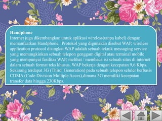 Handphone
Internet juga dikembangkan untuk aplikasi wireless(tanpa kabel) dengan
memanfaatkan Handphone. Protokol yang digunakan disebut WAP, wireless
application protocol disingkat WAP adalah sebuah teknik messaging service
yang memungkinkan sebuah telepon genggam digital atau terminal mobile
yang mempunyai fasilitas WAP, melihat / membaca isi sebuah situs di internet
dalam sebuah format teks khusus. WAP bekerja dengan kecepatan 9,6 Kbps.
Sekarang terdapat 3G (Third Generation) pada sebuah telepon seluler berbasis
CDMA (Code Division Multiple Acces),dimana 3G memiliki kecepatan
transfer data hingga 230Kbps.
 
