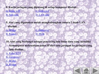 8. Kartu jaringan yang dipasang di setiap komputer disebut…
A. Kartu wifi C. Link card
B. Sim card D. LAN card
9. Alat yang digunakan untuk menghubungkan antara 2 buah LAN
disebut…
A. Bridge C. Gateaway
B. Router D. HUB
10. Alat yang berfungsi sebagai penyaring lalu lintas data yang memiliki
kemampuan melewatkan paket IP dari satu jaringan ke jaringan yang
lain disebut…
A. Kabel UTP
B. Gateaway
C. Bridge
D. Router
 