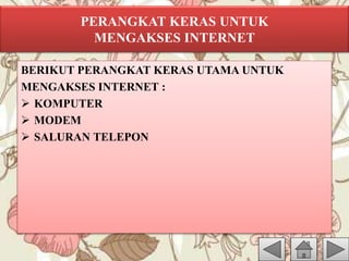 PERANGKAT KERAS UNTUK
MENGAKSES INTERNET
BERIKUT PERANGKAT KERAS UTAMA UNTUK
MENGAKSES INTERNET :
 KOMPUTER
 MODEM
 SALURAN TELEPON
 