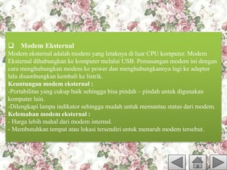 Modem Eksternal
Modem eksternal adalah modem yang letaknya di luar CPU komputer. Modem
Eksternal dihubungkan ke komputer melalui USB. Pemasangan modem ini dengan
cara menghubungkan modem ke power dan menghubungkannya lagi ke adaptor
lalu disambungkan kembali ke listrik.
Keuntungan modem eksternal :
-Portabilitas yang cukup baik sehingga bisa pindah – pindah untuk digunakan
komputer lain.
-Dilengkapi lampu indikator sehingga mudah untuk memantau status dari modem.
Kelemahan modem eksternal :
- Harga lebih mahal dari modem internal.
- Membutuhkan tempat atau lokasi tersendiri untuk menaruh modem tersebut.
 