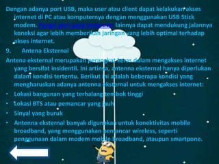 Dengan adanya port USB, maka user atau client dapat kelakukan akses
internet di PC atau komputernya dengan menggunakan USB Stick
modem. Fungsi port pada komputer lainnya dapat mendukung jalannya
koneksi agar lebih memberikan jaringan yang lebih optimal terhadap
akses internet.
9. Antena Eksternal
Antena eksternal merupakan perangkat keras dalam mengakses internet
yang bersifat insidentil. Ini artinya, antenna eksternal hanya diperlukan
dalam kondisi tertentu. Berikut ini adalah beberapa kondisi yang
mengharuskan adanya antenna eksternal untuk mengakses internet:
• Lokasi bangunan yang terhalang tembok tinggi
• Lokasi BTS atau pemancar yang jauh
• Sinyal yang buruk
• Antenna eksternal banyak digunakan untuk konektivitas mobile
broadband, yang menggunakan pemancar wireless, seperti
penggunaan dalam modem mobile broadband, ataupun smartpone.
 