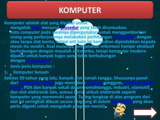 Komputer adalah alat yang dipakai untuk
mengolah data menurut prosedur yang telah dirumuskan.
Kata computer pada awalnya dipergunakan untuk menggambarkan
orang yang perkerjaannya melakukan perhitungan aritmetika, dengan
atau tanpa alat bantu, tetapi arti kata ini kemudian dipindahkan kepada
mesin itu sendiri. Asal mulanya, pengolahan informasi hampir eksklusif
berhubungan dengan masalah aritmetika, tetapi komputer modern
dipakai untuk banyak tugas yang tidak berhubungan
dengan matematika.
• Jenis-jenis komputer :
1. Komputer benam
Sekitar 20 tahun yang lalu, banyak alat rumah tangga, khususnya panel
dari permainan video juga mencakup telepon genggam, perekam kaset
video, PDA dan banyak sekali dalam rumahtangga, industri, otomotif,
dan alat elektronik lain, semua berisi sirkuit elektronik seperti
komputer yang memenuhi syarat Turing-lengkap di atas program dari
alat ini seringkali dibuat secara langsung di dalam chip ROM yang akan
perlu diganti untuk mengubah program mesin).
KOMPUTER
 