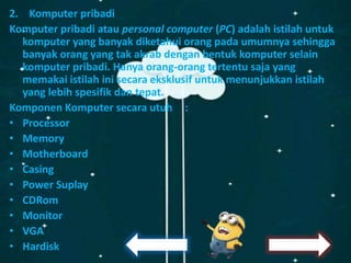 2. Komputer pribadi
Komputer pribadi atau personal computer (PC) adalah istilah untuk
komputer yang banyak diketahui orang pada umumnya sehingga
banyak orang yang tak akrab dengan bentuk komputer selain
komputer pribadi. Hanya orang-orang tertentu saja yang
memakai istilah ini secara eksklusif untuk menunjukkan istilah
yang lebih spesifik dan tepat.
Komponen Komputer secara utuh :
• Processor
• Memory
• Motherboard
• Casing
• Power Suplay
• CDRom
• Monitor
• VGA
• Hardisk
 