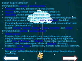 Bagian-bagian komputer :
Perangkat keras[sunting | sunting sumber]
• Pemroses atau CPU sebagai unit pengolah data
• Memori RAM, tempat penyimpanan data sementara
• Hard drive, media penyimpanan data semi permanen
• Perangkat masukan, media yang digunakan untuk memasukkan data
untuk diproses oleh CPU, seperti mouse, keyboard, dan tablet
• Perangkat keluaran, media yang digunakan untuk menampilkan hasil
keluaran pemrosesan CPU,
seperti monitor, speaker, headset, plotter, proyektor, dan printer
Perangkat lunak[sunting | sunting sumber]
• Sistem operasi
Program dasar pada komputer yang menghubungkan pengguna
dengan hardware komputer. Sistem operasi yang biasa digunakan
adalah Linux, Windows, dan Mac OS. Tugas sistem operasi termasuk
(namun tidak hanya) mengatur eksekusi program di atasnya,
koordinasi input, output, pemrosesan, memori, serta instalasi software.
• Program komputer
Merupakan aplikasi tambahan yang dipasang sesuai dengan sistem
operasinya
 
