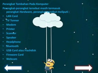 Perangkat Tambahan Pada Komputer
Perangkat-perangkat tersebut masih termasuk
perangkat Hardware, perangkat tersebut meliputi :
• LAN Card
• TV Tunner
• Modem
• Printer
• Scanner
• Speaker
• Headphone
• Bluetooth
• USB Card atau Flashdisk
• Fireware Card
• Webcam
 